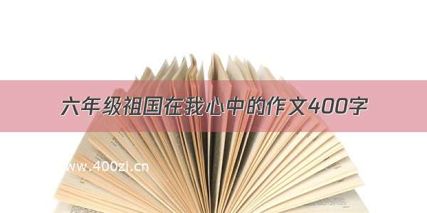 六年级祖国在我心中的作文400字