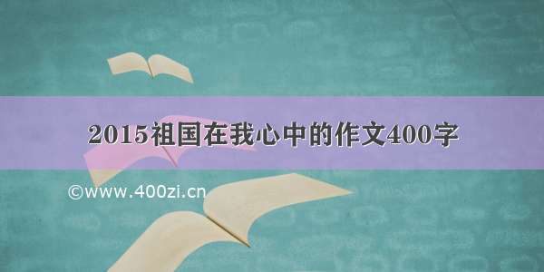 2015祖国在我心中的作文400字