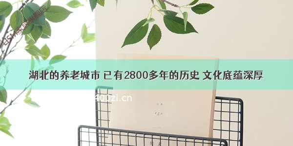 湖北的养老城市 已有2800多年的历史 文化底蕴深厚