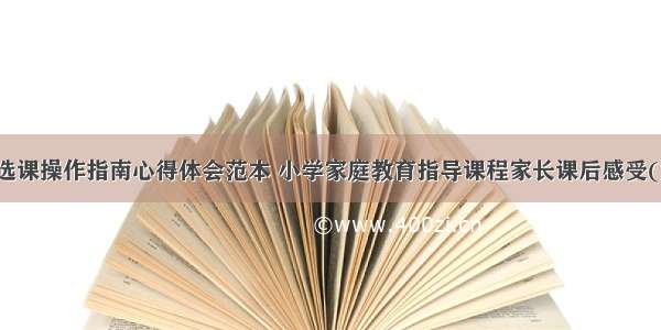 家长选课操作指南心得体会范本 小学家庭教育指导课程家长课后感受(六篇)