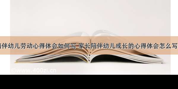 家长陪伴幼儿劳动心得体会如何写 家长陪伴幼儿成长的心得体会怎么写(九篇)