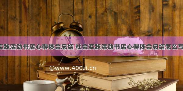 社会实践活动书店心得体会总结 社会实践活动书店心得体会总结怎么写(9篇)