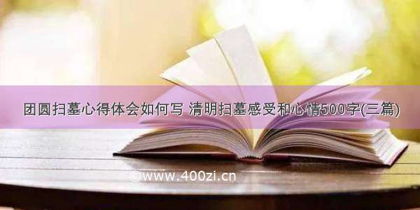 团圆扫墓心得体会如何写 清明扫墓感受和心情500字(三篇)