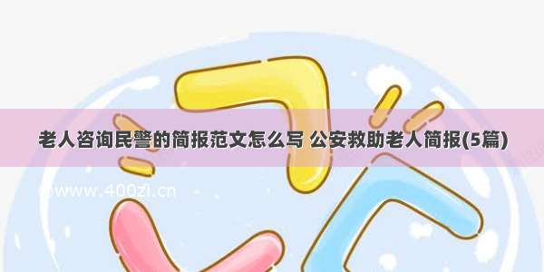 老人咨询民警的简报范文怎么写 公安救助老人简报(5篇)