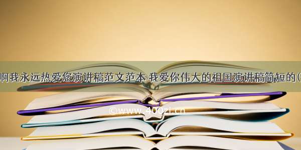 祖国啊我永远热爱您演讲稿范文范本 我爱你伟大的祖国演讲稿简短的(七篇)