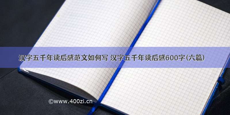 汉字五千年读后感范文如何写 汉字五千年读后感600字(六篇)