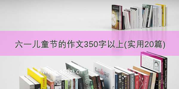 六一儿童节的作文350字以上(实用20篇)