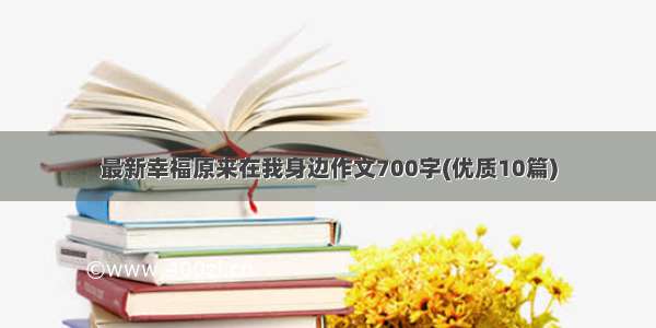 最新幸福原来在我身边作文700字(优质10篇)