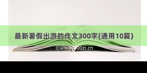 最新暑假出游的作文300字(通用10篇)