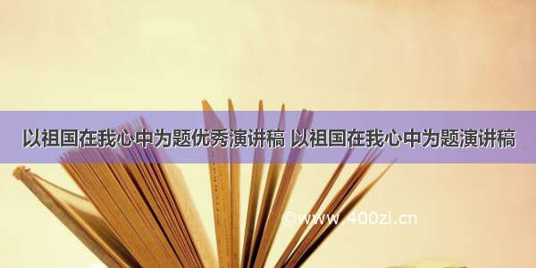 以祖国在我心中为题优秀演讲稿 以祖国在我心中为题演讲稿