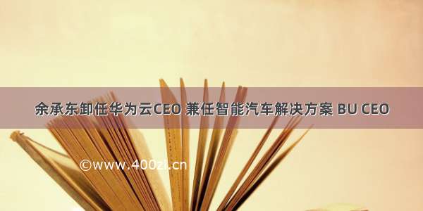 余承东卸任华为云CEO 兼任智能汽车解决方案 BU CEO