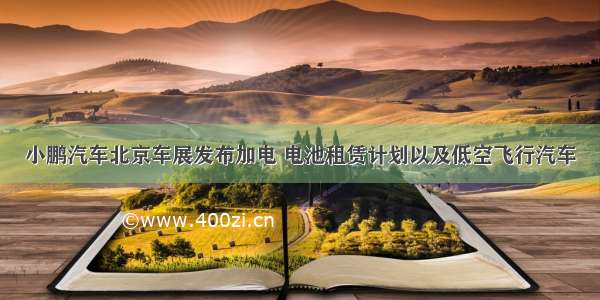 小鹏汽车北京车展发布加电 电池租赁计划以及低空飞行汽车