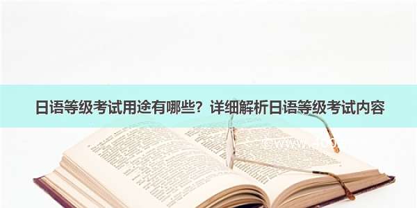 日语等级考试用途有哪些？详细解析日语等级考试内容