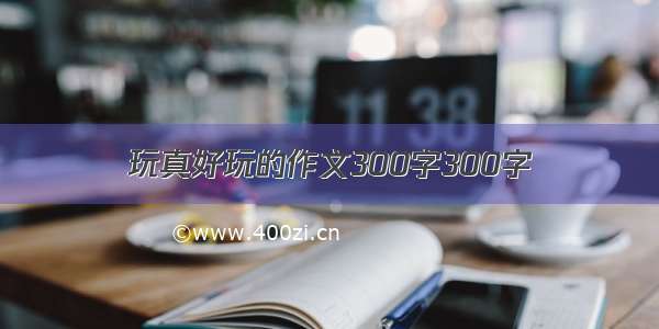 玩真好玩的作文300字300字