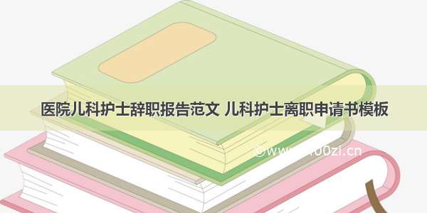 医院儿科护士辞职报告范文 儿科护士离职申请书模板