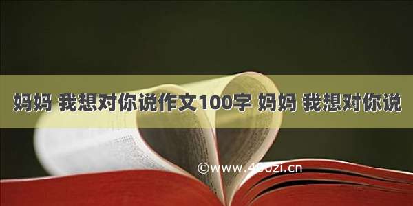 妈妈 我想对你说作文100字 妈妈 我想对你说