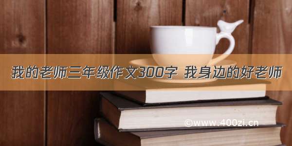 我的老师三年级作文300字 我身边的好老师