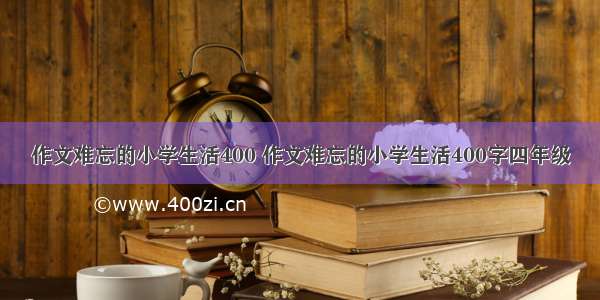 作文难忘的小学生活400 作文难忘的小学生活400字四年级