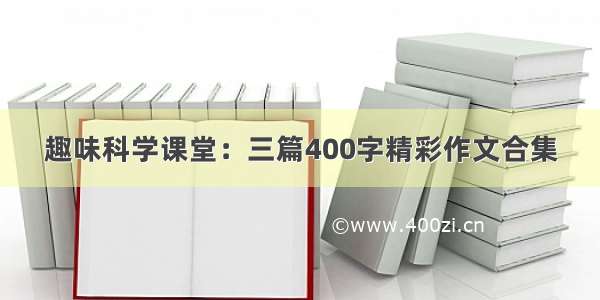 趣味科学课堂：三篇400字精彩作文合集