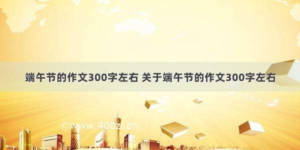 端午节的作文300字左右 关于端午节的作文300字左右