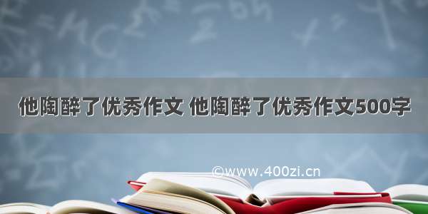 他陶醉了优秀作文 他陶醉了优秀作文500字