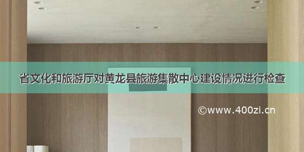 省文化和旅游厅对黄龙县旅游集散中心建设情况进行检查