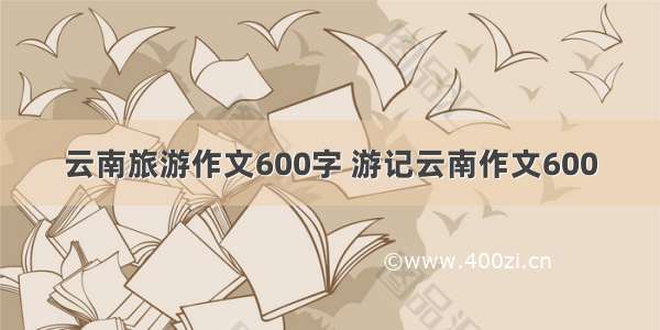 云南旅游作文600字 游记云南作文600