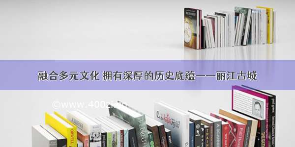 融合多元文化 拥有深厚的历史底蕴——丽江古城