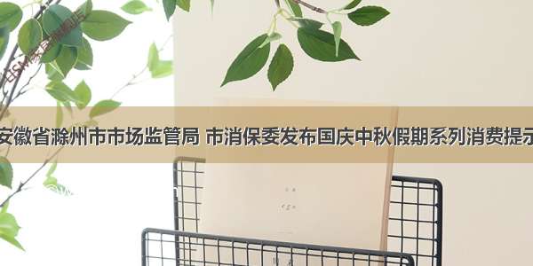安徽省滁州市市场监管局 市消保委发布国庆中秋假期系列消费提示