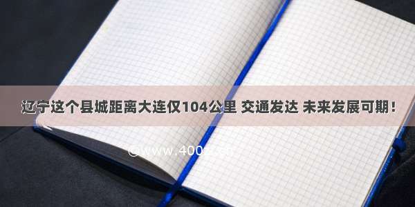 辽宁这个县城距离大连仅104公里 交通发达 未来发展可期！