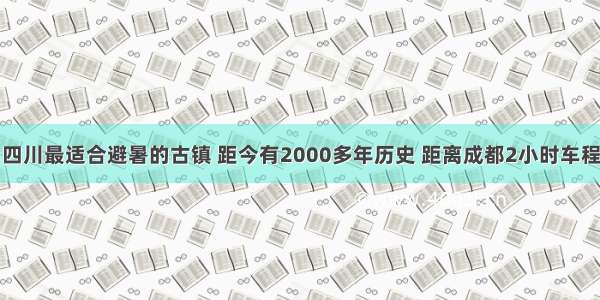 四川最适合避暑的古镇 距今有2000多年历史 距离成都2小时车程