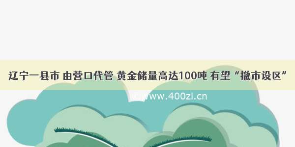 辽宁一县市 由营口代管 黄金储量高达100吨 有望“撤市设区”