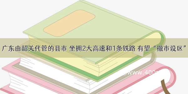 广东由韶关代管的县市 坐拥2大高速和1条铁路 有望“撤市设区”