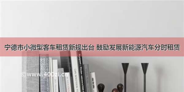 宁德市小微型客车租赁新规出台 鼓励发展新能源汽车分时租赁