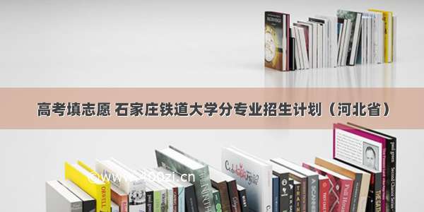 高考填志愿 石家庄铁道大学分专业招生计划（河北省）