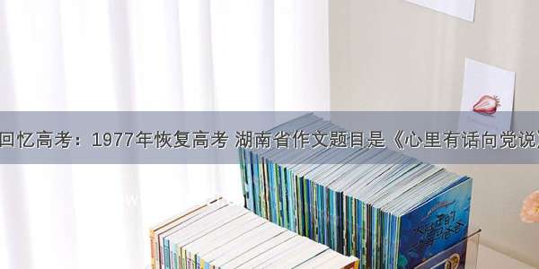 回忆高考：1977年恢复高考 湖南省作文题目是《心里有话向党说》