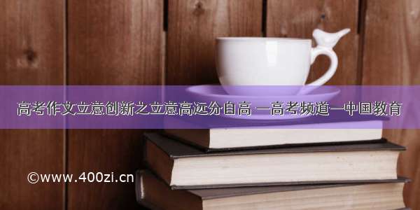 高考作文立意创新之立意高远分自高 —高考频道—中国教育