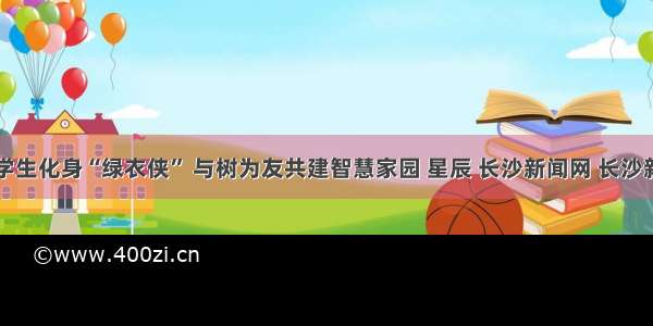 长沙小学生化身“绿衣侠” 与树为友共建智慧家园 星辰 长沙新闻网 长沙新闻门户