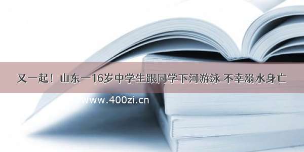 又一起！山东一16岁中学生跟同学下河游泳 不幸溺水身亡