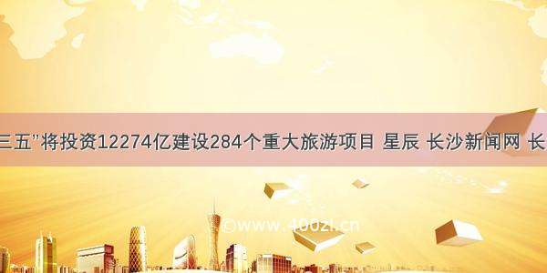 湖南省“十三五”将投资12274亿建设284个重大旅游项目 星辰 长沙新闻网 长沙新闻门户