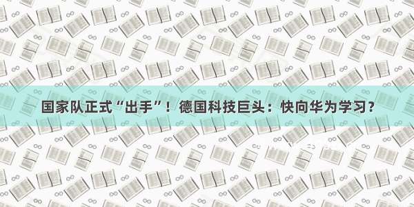 国家队正式“出手”！德国科技巨头：快向华为学习？