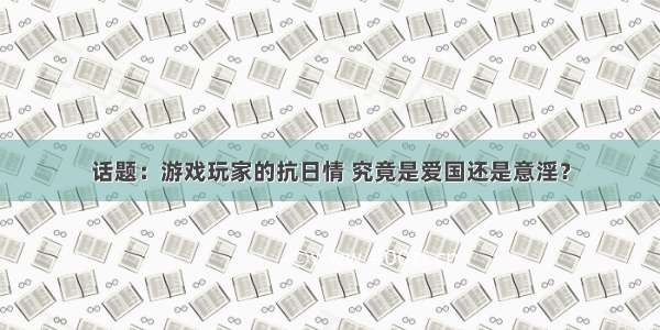 话题：游戏玩家的抗日情 究竟是爱国还是意淫？