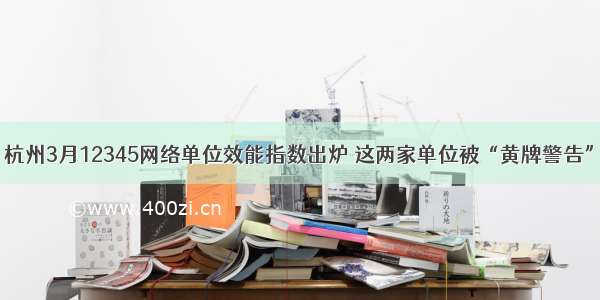 杭州3月12345网络单位效能指数出炉 这两家单位被“黄牌警告”