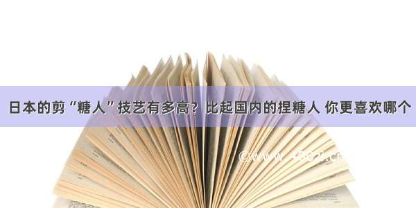 日本的剪“糖人”技艺有多高？比起国内的捏糖人 你更喜欢哪个