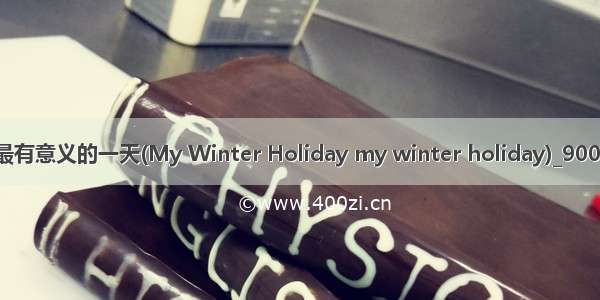 冷假生活中最有意义的一天(My Winter Holiday my winter holiday)_900字_英语作文