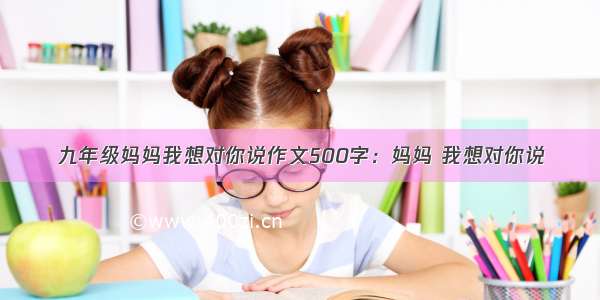 九年级妈妈我想对你说作文500字：妈妈 我想对你说