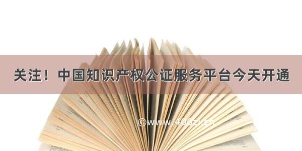 关注！中国知识产权公证服务平台今天开通