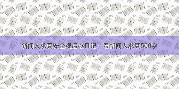 新闻大求真安全观后感日记：看新闻大求真500字