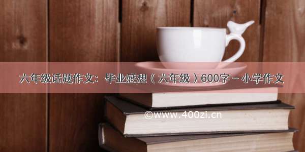 六年级话题作文：毕业感想（六年级）600字 - 小学作文