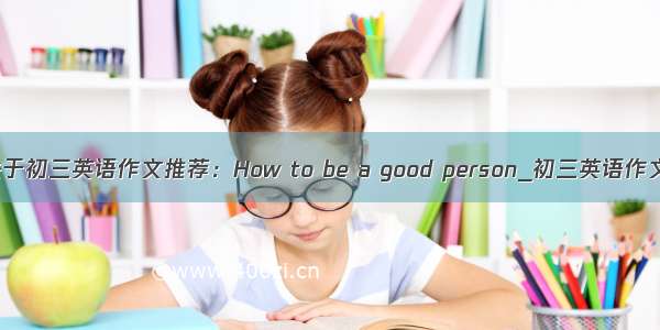 关于初三英语作文推荐：How to be a good person_初三英语作文